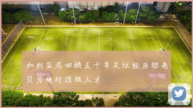 加利亚尼回顾五十年足坛经历称老贝为绝对顶级人才