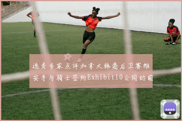 选秀专家点评加拿大韩裔后卫赛维安李与骑士签约Exhibit10合同的前景分析