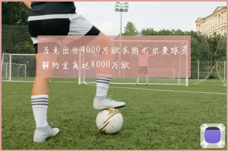 马竞出价4000万欧求购尤尔曼球员解约金高达8000万欧