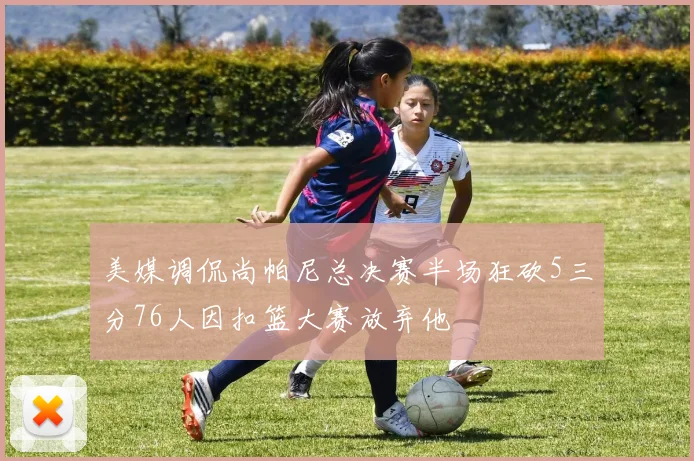 美媒调侃尚帕尼总决赛半场狂砍5三分76人因扣篮大赛放弃他