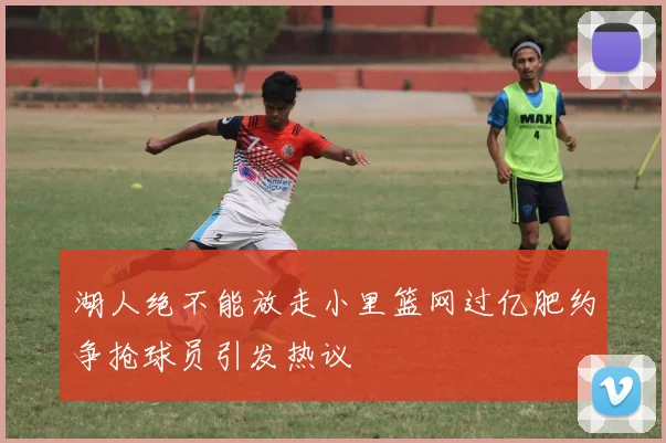 湖人绝不能放走小里篮网过亿肥约争抢球员引发热议