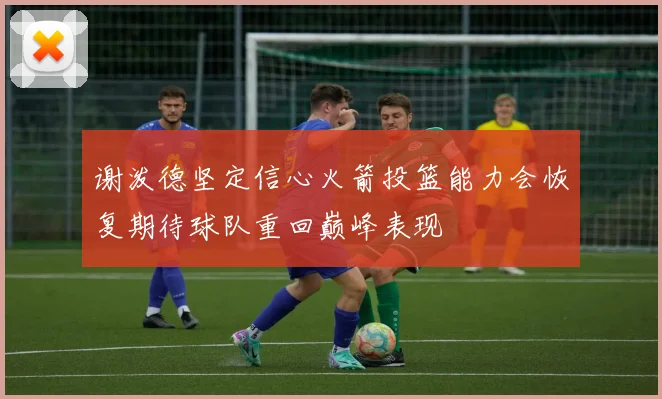 谢泼德坚定信心火箭投篮能力会恢复期待球队重回巅峰表现