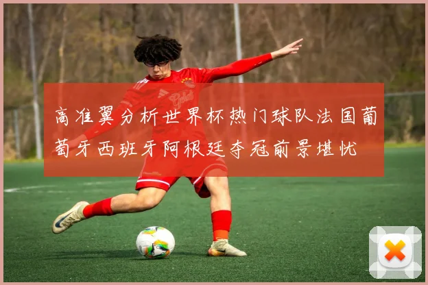 高准翼分析世界杯热门球队法国葡萄牙西班牙阿根廷夺冠前景堪忧