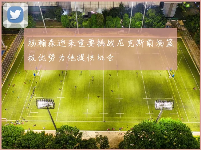 杨瀚森迎来重要挑战尼克斯前场篮板优势为他提供机会