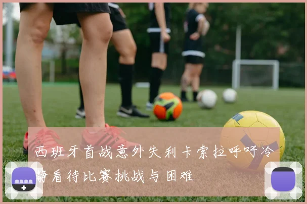 西班牙首战意外失利卡索拉呼吁冷静看待比赛挑战与困难