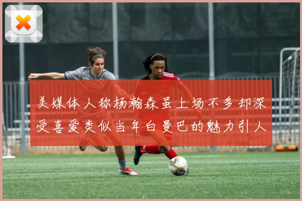 美媒体人称杨瀚森虽上场不多却深受喜爱类似当年白曼巴的魅力引人瞩目