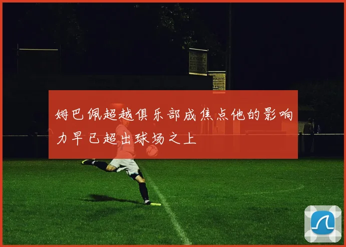 姆巴佩超越俱乐部成焦点他的影响力早已超出球场之上