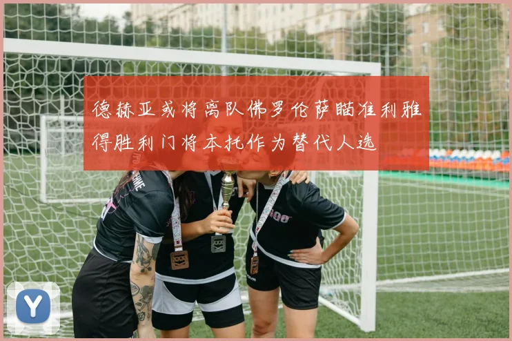 德赫亚或将离队佛罗伦萨瞄准利雅得胜利门将本托作为替代人选