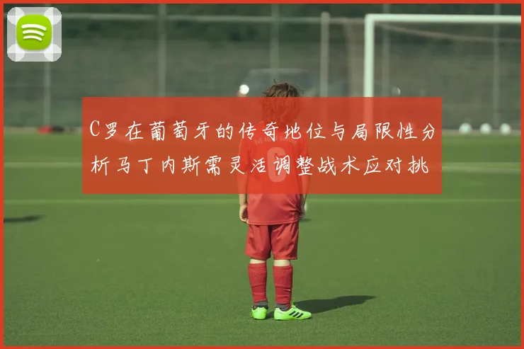 C罗在葡萄牙的传奇地位与局限性分析马丁内斯需灵活调整战术应对挑战