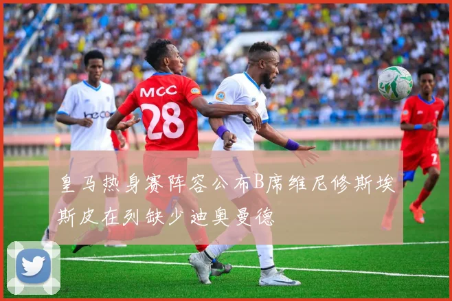 皇马热身赛阵容公布B席维尼修斯埃斯皮在列缺少迪奥曼德