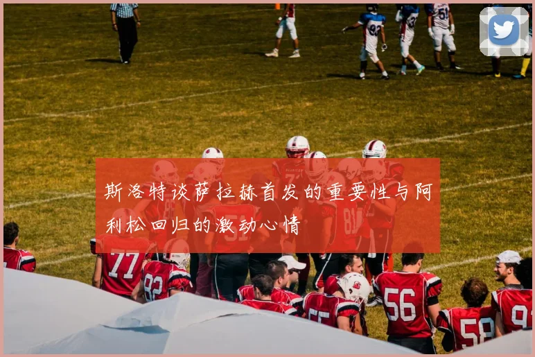 斯洛特谈萨拉赫首发的重要性与阿利松回归的激动心情