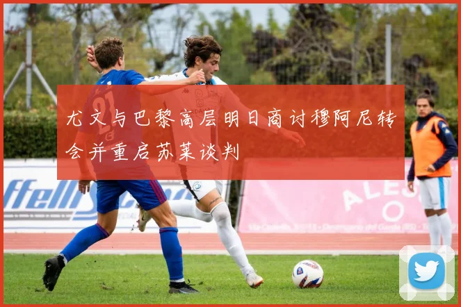 尤文与巴黎高层明日商讨穆阿尼转会并重启苏莱谈判