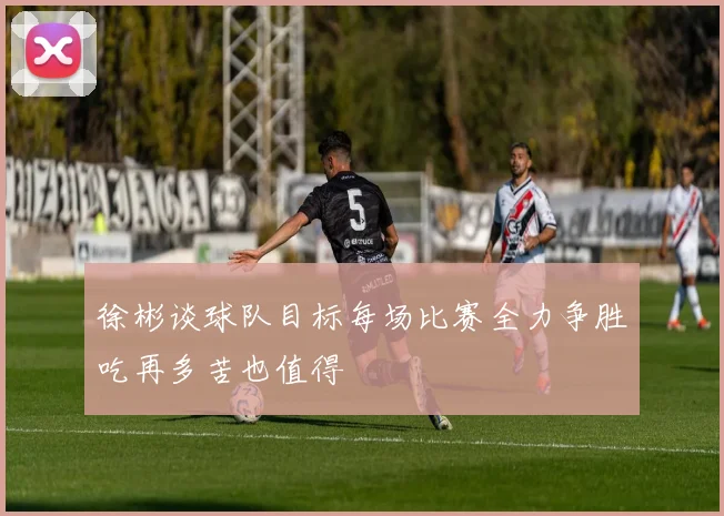 徐彬谈球队目标每场比赛全力争胜吃再多苦也值得
