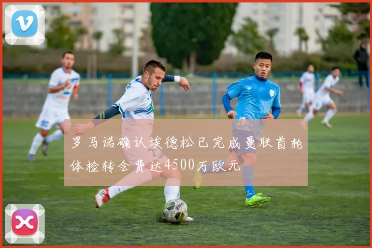 罗马诺确认埃德松已完成曼联首轮体检转会费达4500万欧元