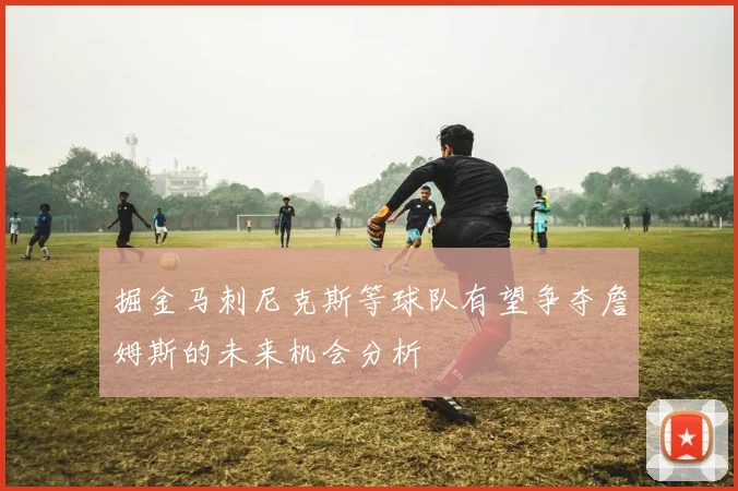 掘金马刺尼克斯等球队有望争夺詹姆斯的未来机会分析