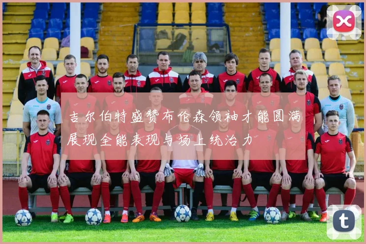 吉尔伯特盛赞布伦森领袖才能圆满展现全能表现与场上统治力