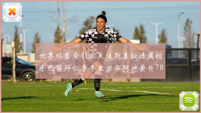 世界杯首秀引发关注斯基拉透露枪手巴黎拜仁争夺里尔布阿迪要价7000万欧