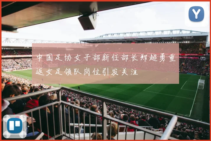 中国足协女子部新任部长郑超勇重返女足领队岗位引发关注