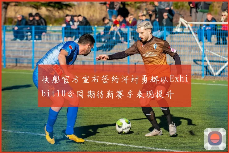 快船官方宣布签约河村勇辉以Exhibit10合同期待新赛季表现提升