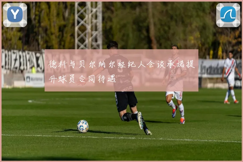 德科与贝尔纳尔经纪人会谈承诺提升球员合同待遇