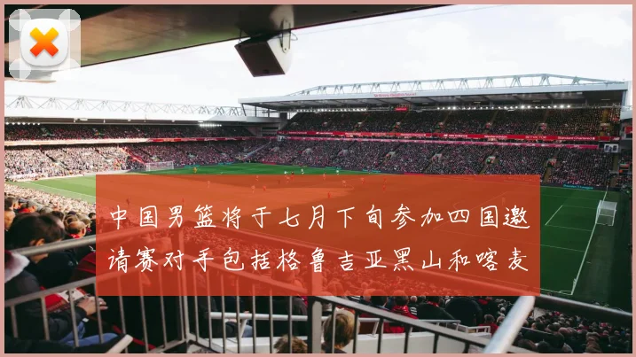 中国男篮将于七月下旬参加四国邀请赛对手包括格鲁吉亚黑山和喀麦隆