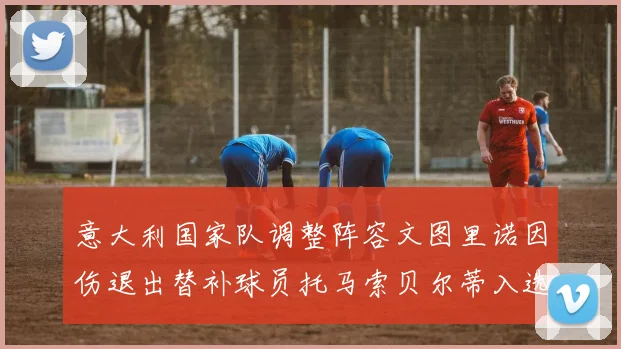 意大利国家队调整阵容文图里诺因伤退出替补球员托马索贝尔蒂入选