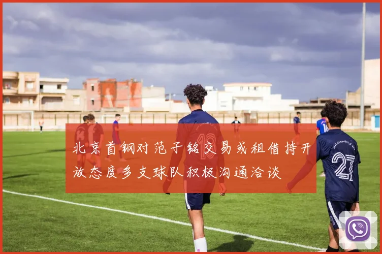 北京首钢对范子铭交易或租借持开放态度多支球队积极沟通洽谈