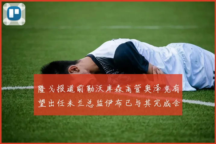 隆戈报道前勒沃库森高管奥泽克有望出任米兰总监伊布已与其完成会面