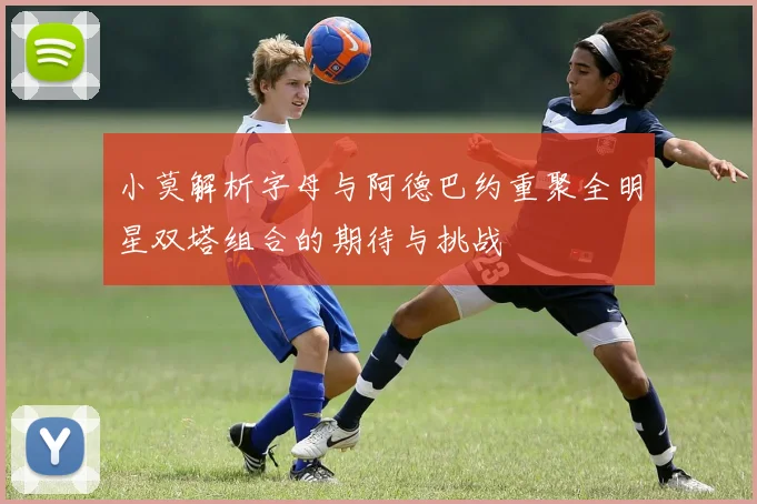 小莫解析字母与阿德巴约重聚全明星双塔组合的期待与挑战