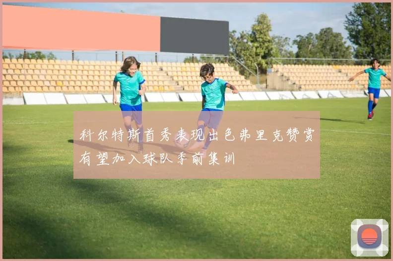 科尔特斯首秀表现出色弗里克赞赏有望加入球队季前集训