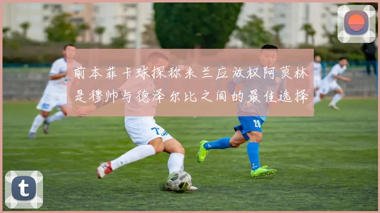 前本菲卡球探称米兰应放权阿莫林是穆帅与德泽尔比之间的最佳选择