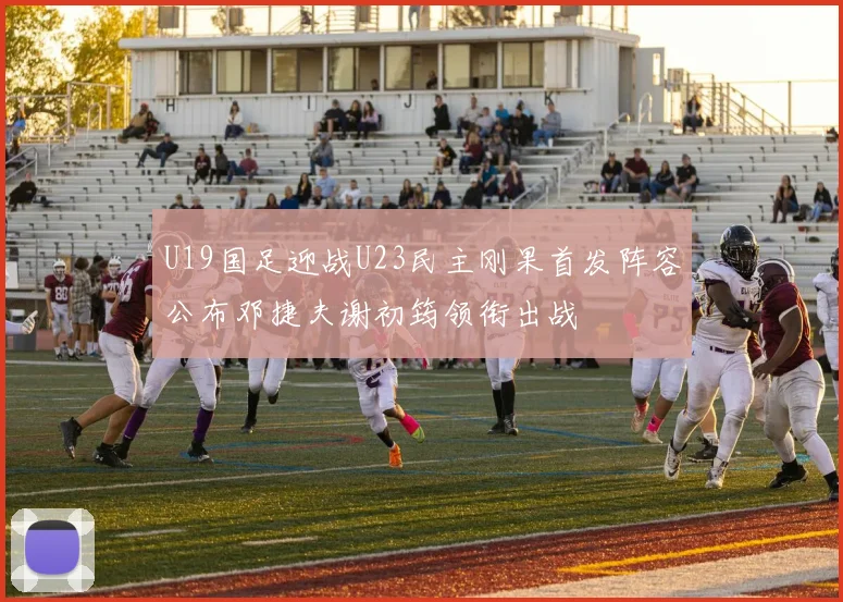 U19国足迎战U23民主刚果首发阵容公布邓捷夫谢初筠领衔出战