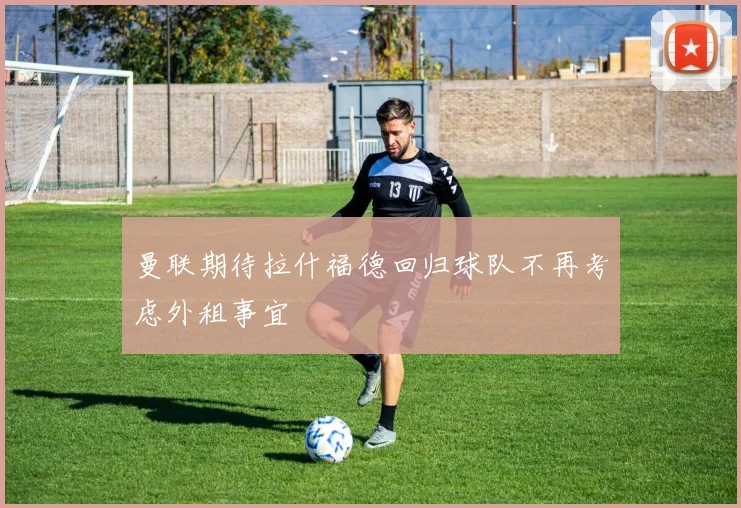 曼联期待拉什福德回归球队不再考虑外租事宜