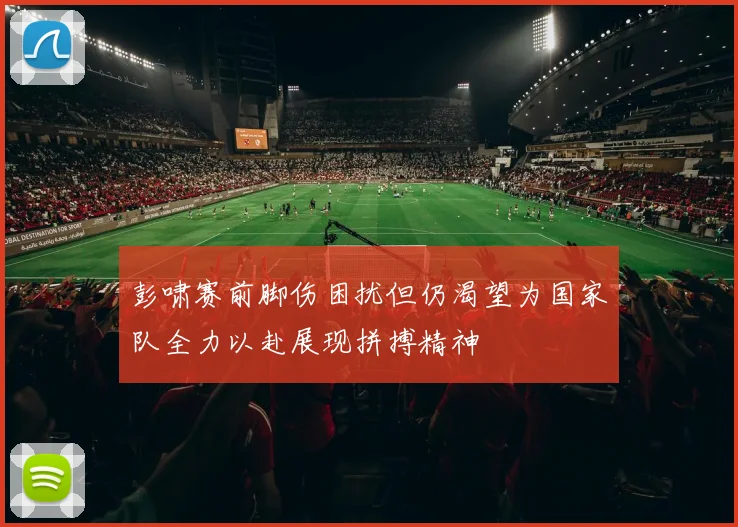 彭啸赛前脚伤困扰但仍渴望为国家队全力以赴展现拼搏精神