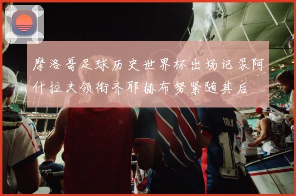 摩洛哥足球历史世界杯出场记录阿什拉夫领衔齐耶赫布努紧随其后