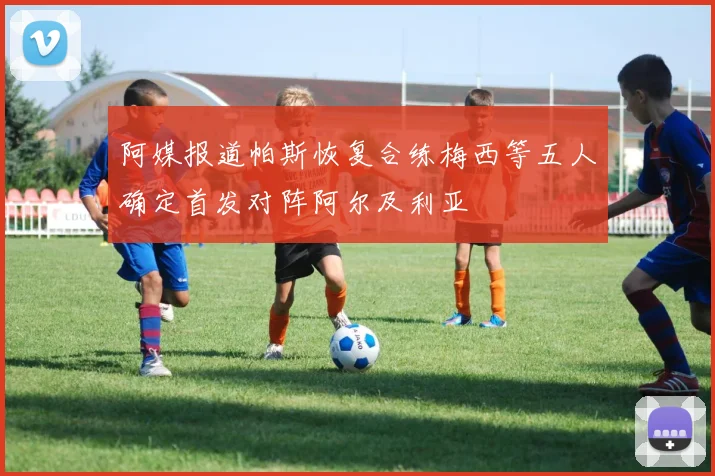 阿媒报道帕斯恢复合练梅西等五人确定首发对阵阿尔及利亚