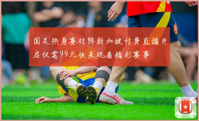 国足热身赛对阵新加坡付费直播开启仅需99元快来观看精彩赛事